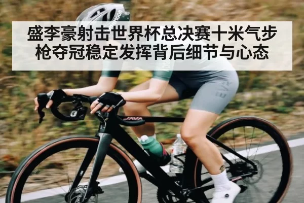盛李豪射击世界杯总决赛十米气步枪夺冠稳定发挥背后细节与心态